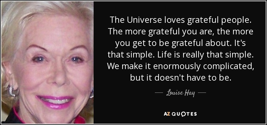 The Universe loves grateful people. The more grateful you are, the more you get to be grateful about. It's that simple. Life is really that simple. We make it enormously complicated, but it doesn't have to be. - Louise Hay