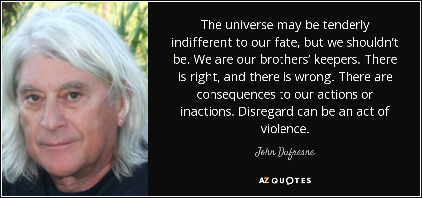The universe may be tenderly indifferent to our fate, but we shouldn’t be. We are our brothers’ keepers. There is right, and there is wrong. There are consequences to our actions or inactions. Disregard can be an act of violence. - John Dufresne