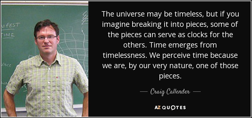The universe may be timeless, but if you imagine breaking it into pieces, some of the pieces can serve as clocks for the others. Time emerges from timelessness. We perceive time because we are, by our very nature, one of those pieces. - Craig Callender