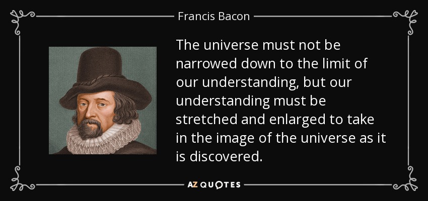 The universe must not be narrowed down to the limit of our understanding, but our understanding must be stretched and enlarged to take in the image of the universe as it is discovered. - Francis Bacon