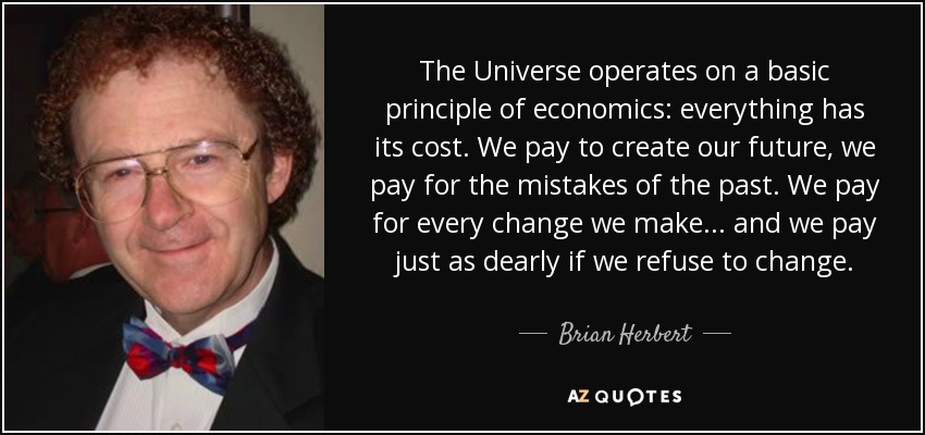 The Universe operates on a basic principle of economics: everything has its cost. We pay to create our future, we pay for the mistakes of the past. We pay for every change we make . . . and we pay just as dearly if we refuse to change. - Brian Herbert
