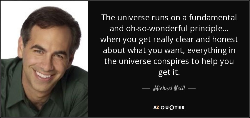 The universe runs on a fundamental and oh-so-wonderful principle... when you get really clear and honest about what you want, everything in the universe conspires to help you get it. - Michael Neill
