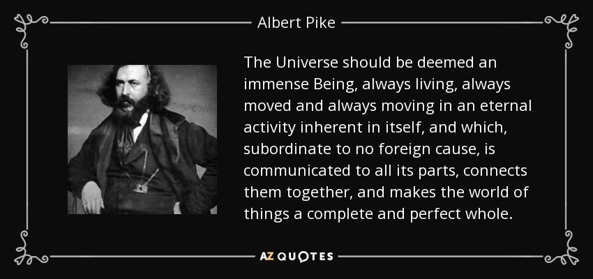 The Universe should be deemed an immense Being, always living, always moved and always moving in an eternal activity inherent in itself, and which, subordinate to no foreign cause, is communicated to all its parts, connects them together, and makes the world of things a complete and perfect whole. - Albert Pike