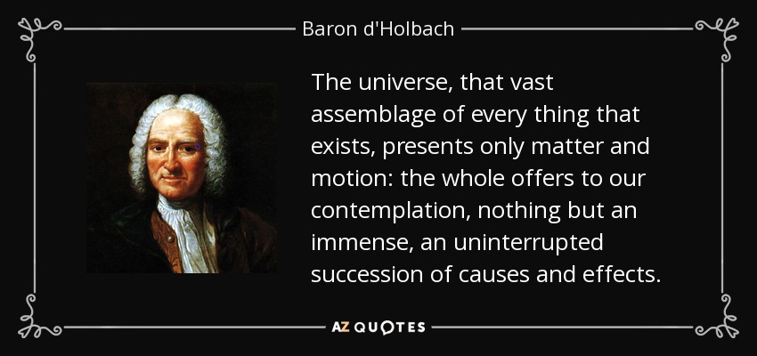 The universe, that vast assemblage of every thing that exists, presents only matter and motion: the whole offers to our contemplation, nothing but an immense, an uninterrupted succession of causes and effects. - Baron d'Holbach