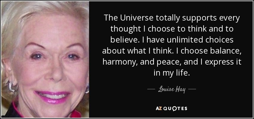 The Universe totally supports every thought I choose to think and to believe. I have unlimited choices about what I think. I choose balance, harmony, and peace, and I express it in my life. - Louise Hay