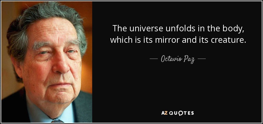 The universe unfolds in the body, which is its mirror and its creature. - Octavio Paz