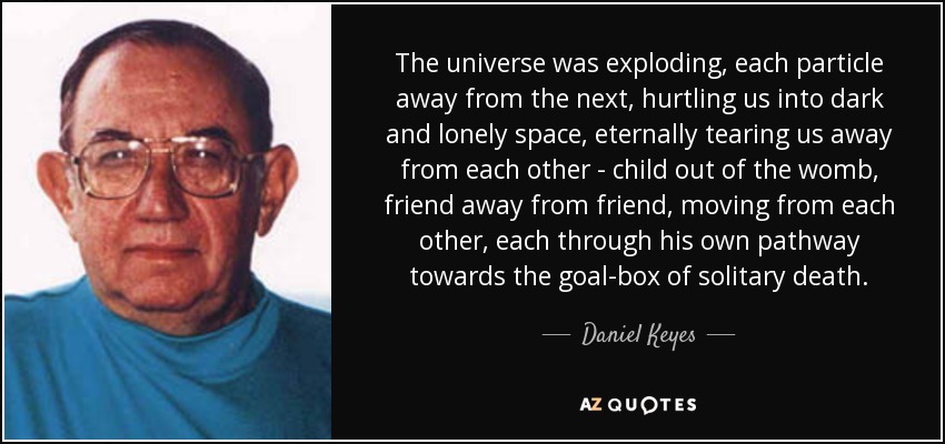 The universe was exploding, each particle away from the next, hurtling us into dark and lonely space, eternally tearing us away from each other - child out of the womb, friend away from friend, moving from each other, each through his own pathway towards the goal-box of solitary death. - Daniel Keyes