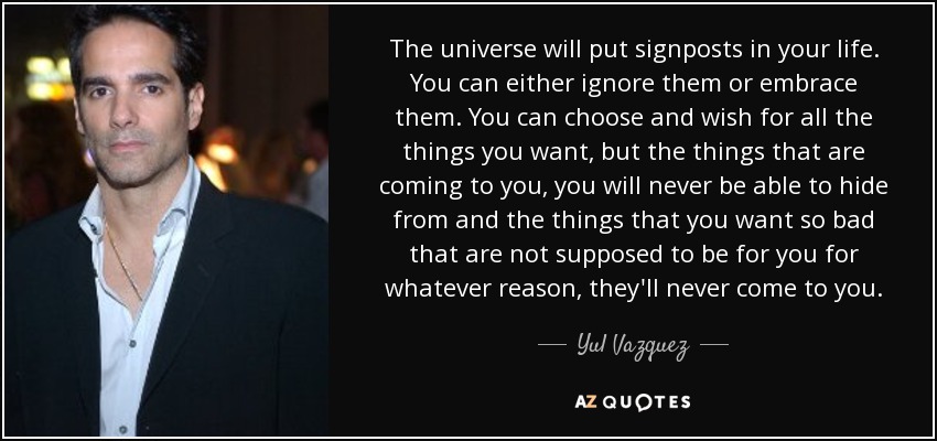 The universe will put signposts in your life. You can either ignore them or embrace them. You can choose and wish for all the things you want, but the things that are coming to you, you will never be able to hide from and the things that you want so bad that are not supposed to be for you for whatever reason, they'll never come to you. - Yul Vazquez