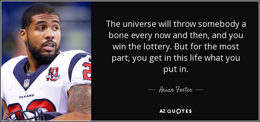 The universe will throw somebody a bone every now and then, and you win the lottery. But for the most part, you get in this life what you put in. - Arian Foster