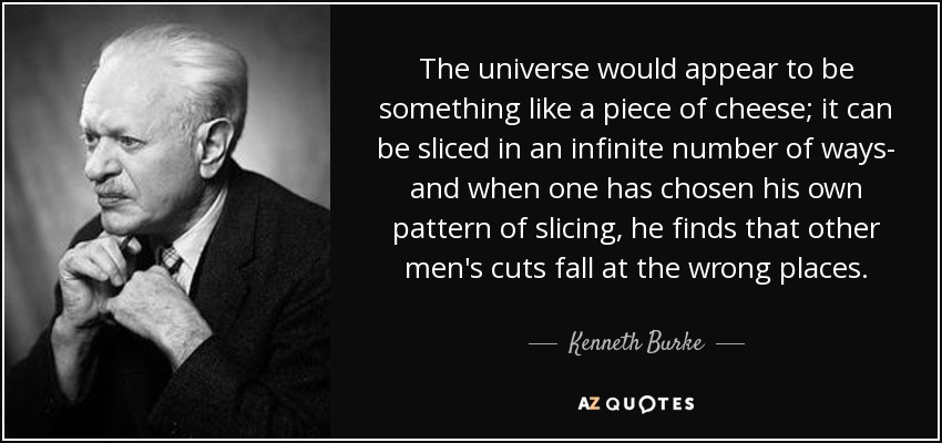 The universe would appear to be something like a piece of cheese; it can be sliced in an infinite number of ways- and when one has chosen his own pattern of slicing, he finds that other men's cuts fall at the wrong places. - Kenneth Burke