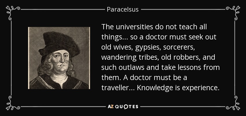 The universities do not teach all things ... so a doctor must seek out old wives, gypsies, sorcerers, wandering tribes, old robbers, and such outlaws and take lessons from them. A doctor must be a traveller . . . Knowledge is experience. - Paracelsus