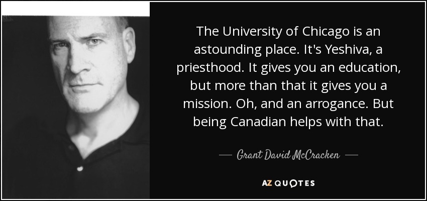 The University of Chicago is an astounding place. It's Yeshiva, a priesthood. It gives you an education, but more than that it gives you a mission. Oh, and an arrogance. But being Canadian helps with that. - Grant David McCracken