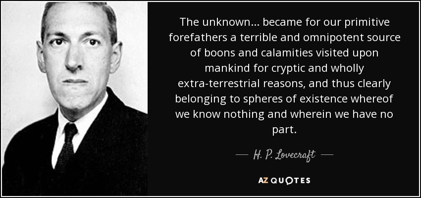 The unknown ... became for our primitive forefathers a terrible and omnipotent source of boons and calamities visited upon mankind for cryptic and wholly extra-terrestrial reasons, and thus clearly belonging to spheres of existence whereof we know nothing and wherein we have no part. - H. P. Lovecraft