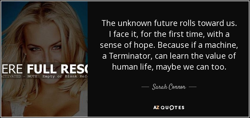 The unknown future rolls toward us. I face it, for the first time, with a sense of hope. Because if a machine, a Terminator, can learn the value of human life, maybe we can too. - Sarah Connor