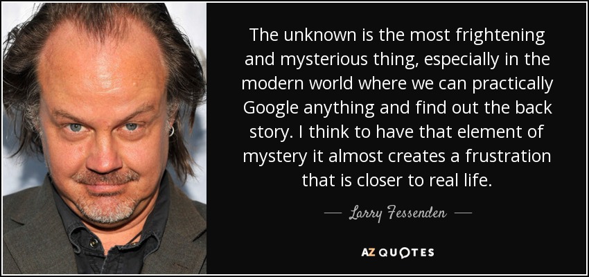 The unknown is the most frightening and mysterious thing, especially in the modern world where we can practically Google anything and find out the back story. I think to have that element of mystery it almost creates a frustration that is closer to real life. - Larry Fessenden