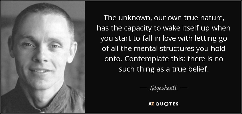 The unknown, our own true nature, has the capacity to wake itself up when you start to fall in love with letting go of all the mental structures you hold onto. Contemplate this: there is no such thing as a true belief. - Adyashanti