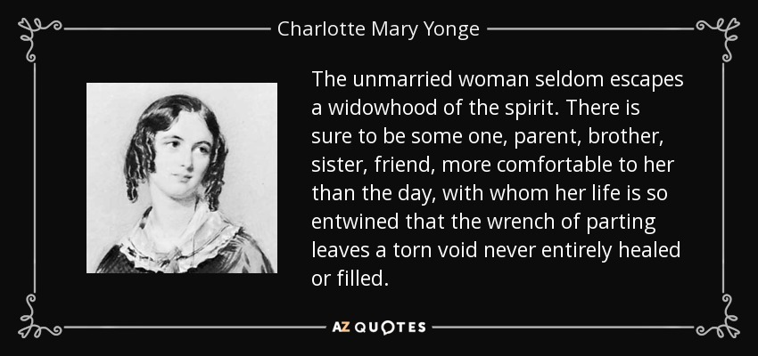 The unmarried woman seldom escapes a widowhood of the spirit. There is sure to be some one, parent, brother, sister, friend, more comfortable to her than the day, with whom her life is so entwined that the wrench of parting leaves a torn void never entirely healed or filled. - Charlotte Mary Yonge