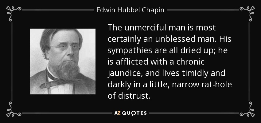The unmerciful man is most certainly an unblessed man. His sympathies are all dried up; he is afflicted with a chronic jaundice, and lives timidly and darkly in a little, narrow rat-hole of distrust. - Edwin Hubbel Chapin