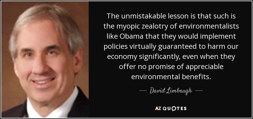 The unmistakable lesson is that such is the myopic zealotry of environmentalists like Obama that they would implement policies virtually guaranteed to harm our economy significantly, even when they offer no promise of appreciable environmental benefits. - David Limbaugh