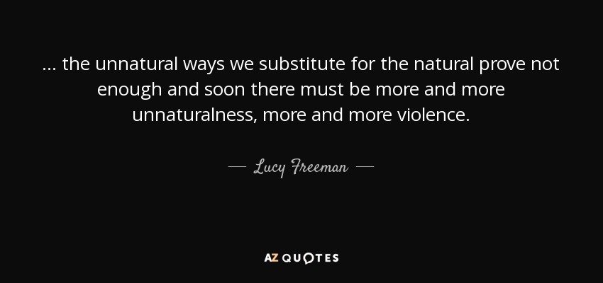 ... the unnatural ways we substitute for the natural prove not enough and soon there must be more and more unnaturalness, more and more violence. - Lucy Freeman