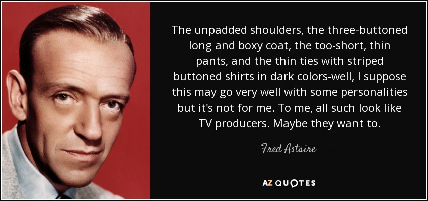 The unpadded shoulders, the three-buttoned long and boxy coat, the too-short, thin pants, and the thin ties with striped buttoned shirts in dark colors-well, I suppose this may go very well with some personalities but it's not for me. To me, all such look like TV producers. Maybe they want to. - Fred Astaire