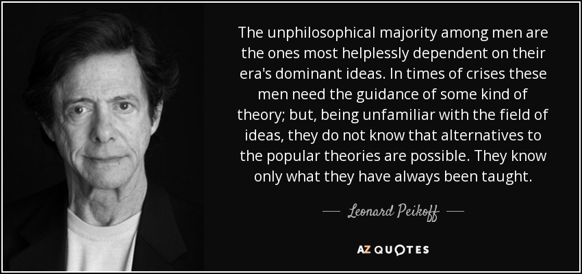 The unphilosophical majority among men are the ones most helplessly dependent on their era's dominant ideas. In times of crises these men need the guidance of some kind of theory; but, being unfamiliar with the field of ideas, they do not know that alternatives to the popular theories are possible. They know only what they have always been taught. - Leonard Peikoff