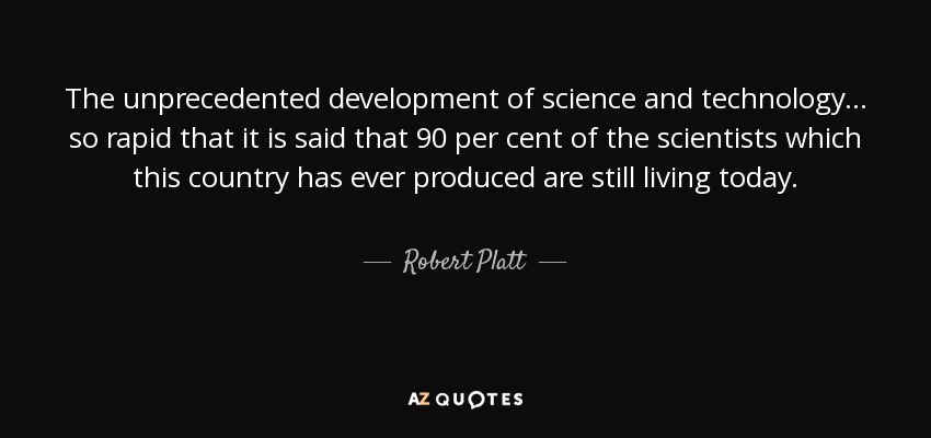 The unprecedented development of science and technology... so rapid that it is said that 90 per cent of the scientists which this country has ever produced are still living today. - Robert Platt