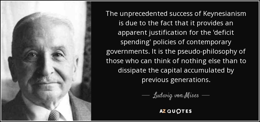The unprecedented success of Keynesianism is due to the fact that it provides an apparent justification for the 'deficit spending' policies of contemporary governments. It is the pseudo-philosophy of those who can think of nothing else than to dissipate the capital accumulated by previous generations. - Ludwig von Mises