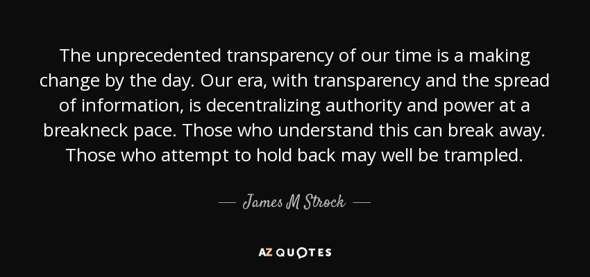 The unprecedented transparency of our time is a making change by the day. Our era, with transparency and the spread of information, is decentralizing authority and power at a breakneck pace. Those who understand this can break away. Those who attempt to hold back may well be trampled. - James M Strock