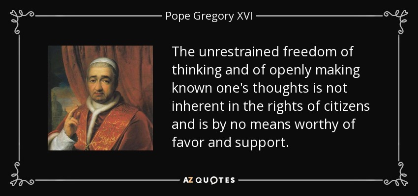 The unrestrained freedom of thinking and of openly making known one's thoughts is not inherent in the rights of citizens and is by no means worthy of favor and support. - Pope Gregory XVI