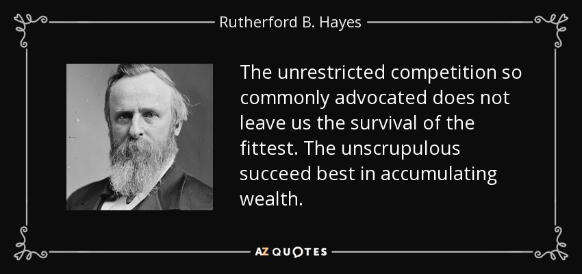 The unrestricted competition so commonly advocated does not leave us the survival of the fittest. The unscrupulous succeed best in accumulating wealth. - Rutherford B. Hayes