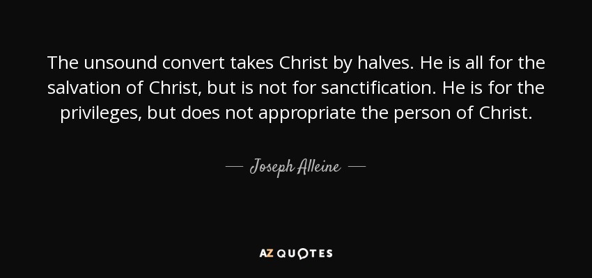The unsound convert takes Christ by halves. He is all for the salvation of Christ, but is not for sanctification. He is for the privileges, but does not appropriate the person of Christ. - Joseph Alleine