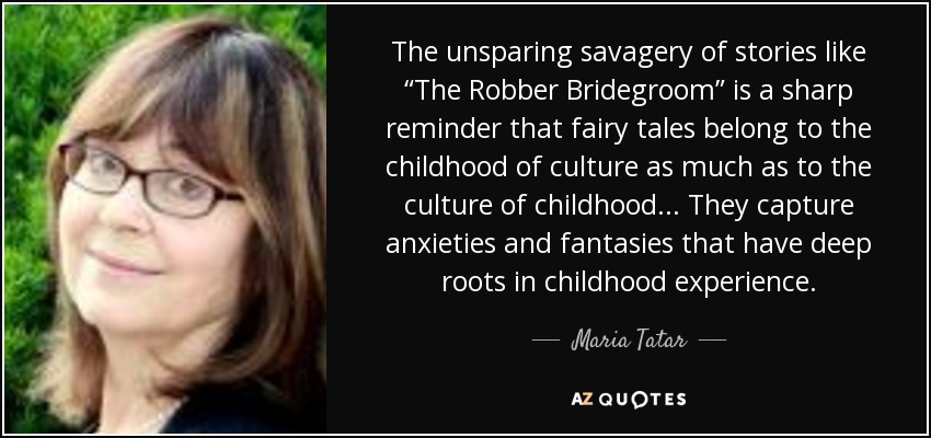 The unsparing savagery of stories like “The Robber Bridegroom” is a sharp reminder that fairy tales belong to the childhood of culture as much as to the culture of childhood... They capture anxieties and fantasies that have deep roots in childhood experience. - Maria Tatar