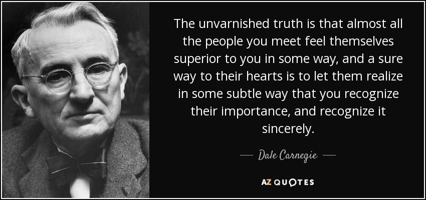 The unvarnished truth is that almost all the people you meet feel themselves superior to you in some way, and a sure way to their hearts is to let them realize in some subtle way that you recognize their importance, and recognize it sincerely. - Dale Carnegie