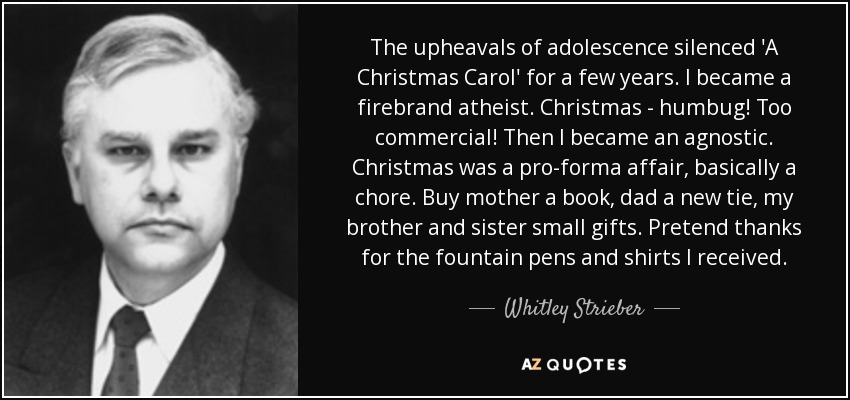 The upheavals of adolescence silenced 'A Christmas Carol' for a few years. I became a firebrand atheist. Christmas - humbug! Too commercial! Then I became an agnostic. Christmas was a pro-forma affair, basically a chore. Buy mother a book, dad a new tie, my brother and sister small gifts. Pretend thanks for the fountain pens and shirts I received. - Whitley Strieber