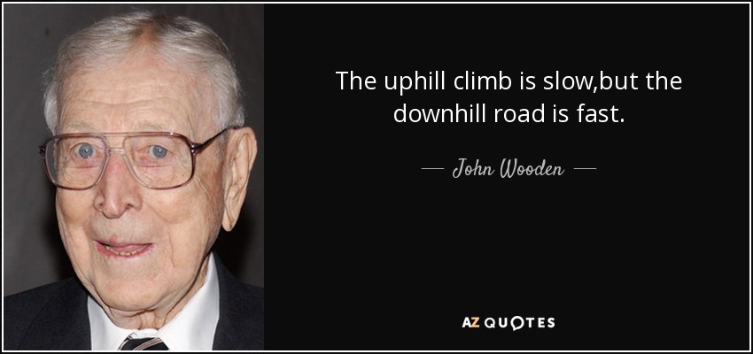 The uphill climb is slow,but the downhill road is fast. - John Wooden