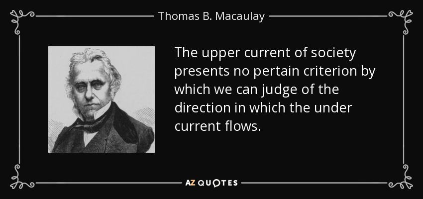 The upper current of society presents no pertain criterion by which we can judge of the direction in which the under current flows. - Thomas B. Macaulay