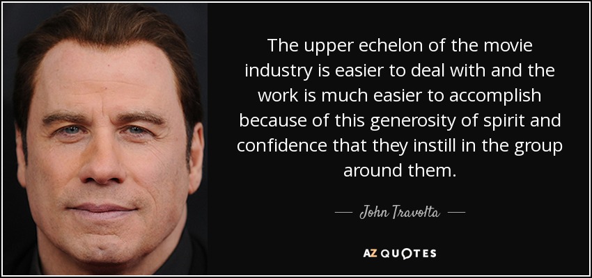 The upper echelon of the movie industry is easier to deal with and the work is much easier to accomplish because of this generosity of spirit and confidence that they instill in the group around them. - John Travolta