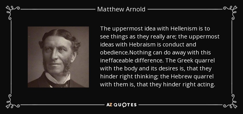 The uppermost idea with Hellenism is to see things as they really are; the uppermost ideas with Hebraism is conduct and obedience.Nothing can do away with this ineffaceable difference. The Greek quarrel with the body and its desires is, that they hinder right thinking; the Hebrew quarrel with them is, that they hinder right acting. - Matthew Arnold