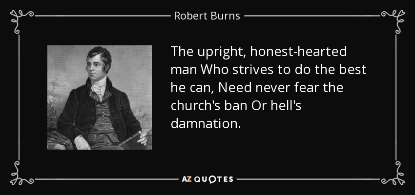 The upright, honest-hearted man Who strives to do the best he can, Need never fear the church's ban Or hell's damnation. - Robert Burns
