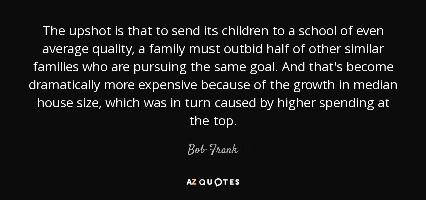 The upshot is that to send its children to a school of even average quality, a family must outbid half of other similar families who are pursuing the same goal. And that's become dramatically more expensive because of the growth in median house size, which was in turn caused by higher spending at the top. - Bob Frank