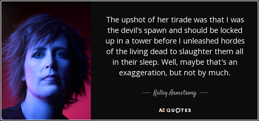 The upshot of her tirade was that I was the devil's spawn and should be locked up in a tower before I unleashed hordes of the living dead to slaughter them all in their sleep. Well, maybe that's an exaggeration, but not by much. - Kelley Armstrong