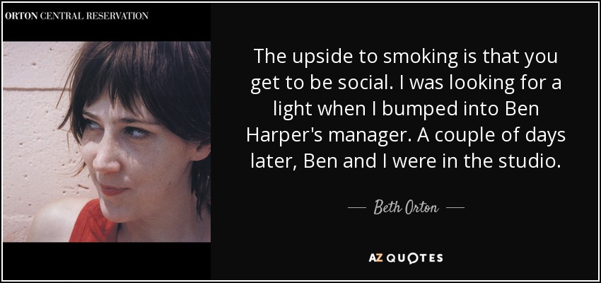 The upside to smoking is that you get to be social. I was looking for a light when I bumped into Ben Harper's manager. A couple of days later, Ben and I were in the studio. - Beth Orton