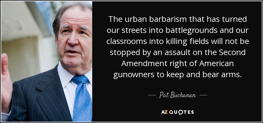 The urban barbarism that has turned our streets into battlegrounds and our classrooms into killing fields will not be stopped by an assault on the Second Amendment right of American gunowners to keep and bear arms. - Pat Buchanan