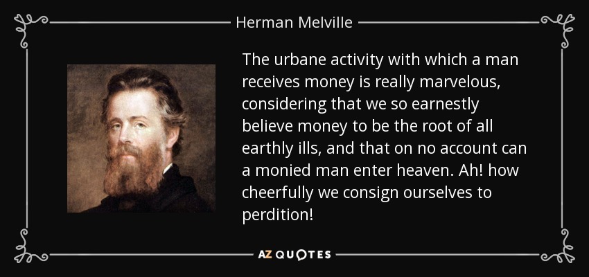 The urbane activity with which a man receives money is really marvelous, considering that we so earnestly believe money to be the root of all earthly ills, and that on no account can a monied man enter heaven. Ah! how cheerfully we consign ourselves to perdition! - Herman Melville