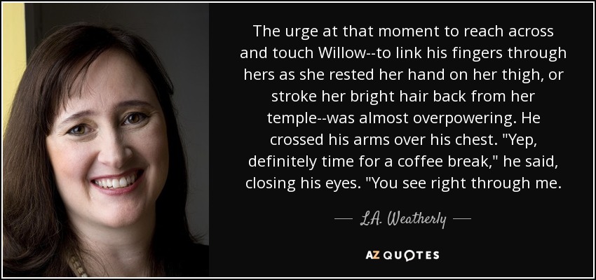 The urge at that moment to reach across and touch Willow--to link his fingers through hers as she rested her hand on her thigh, or stroke her bright hair back from her temple--was almost overpowering. He crossed his arms over his chest. 