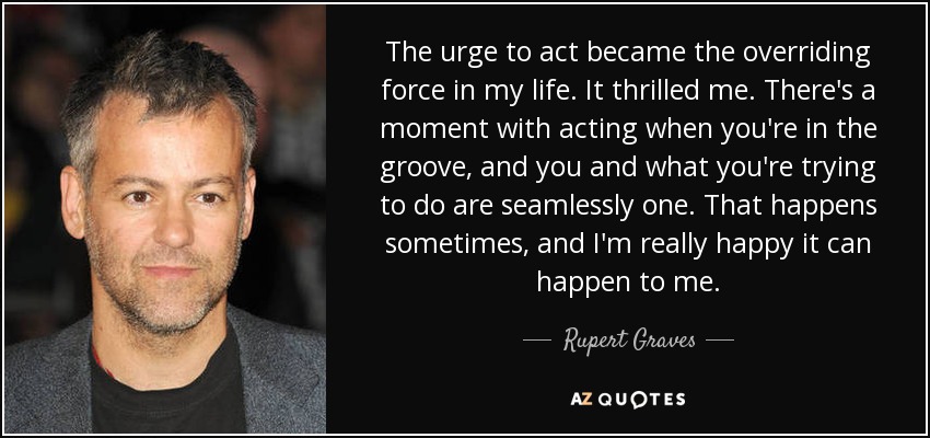 The urge to act became the overriding force in my life. It thrilled me. There's a moment with acting when you're in the groove, and you and what you're trying to do are seamlessly one. That happens sometimes, and I'm really happy it can happen to me. - Rupert Graves