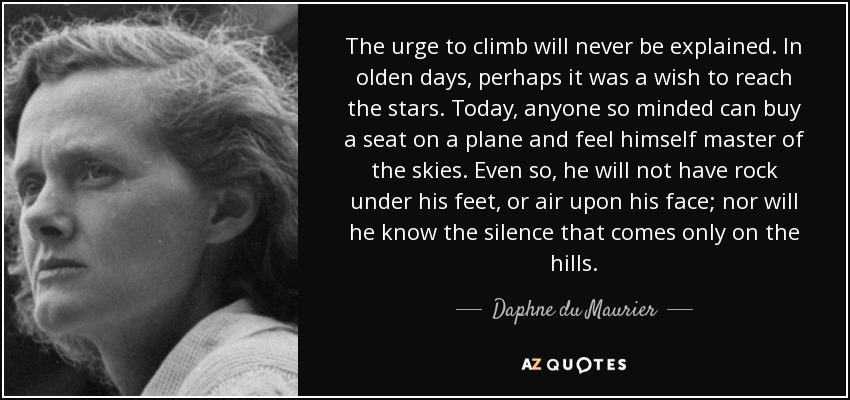 The urge to climb will never be explained. In olden days, perhaps it was a wish to reach the stars. Today, anyone so minded can buy a seat on a plane and feel himself master of the skies. Even so, he will not have rock under his feet, or air upon his face; nor will he know the silence that comes only on the hills. - Daphne du Maurier