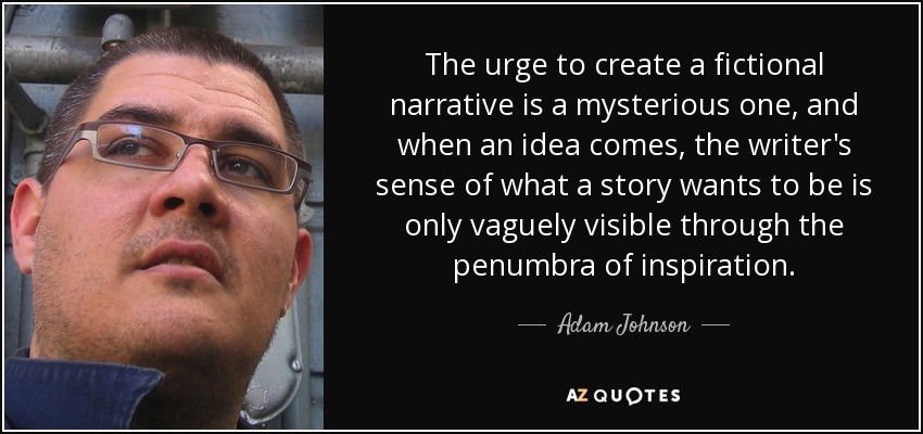 The urge to create a fictional narrative is a mysterious one, and when an idea comes, the writer's sense of what a story wants to be is only vaguely visible through the penumbra of inspiration. - Adam Johnson