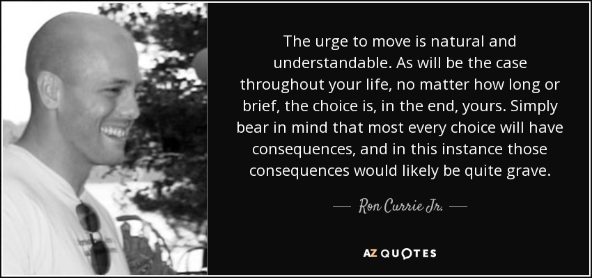 The urge to move is natural and understandable. As will be the case throughout your life, no matter how long or brief, the choice is, in the end, yours. Simply bear in mind that most every choice will have consequences, and in this instance those consequences would likely be quite grave. - Ron Currie Jr.
